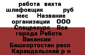 работа. вахта. шлифовщик. 50 000 руб./мес. › Название организации ­ ООО Спецресурс - Все города Работа » Вакансии   . Башкортостан респ.,Караидельский р-н